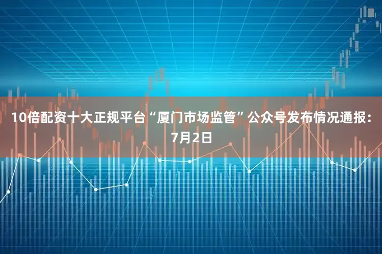 10倍配资十大正规平台“厦门市场监管”公众号发布情况通报：7月2日