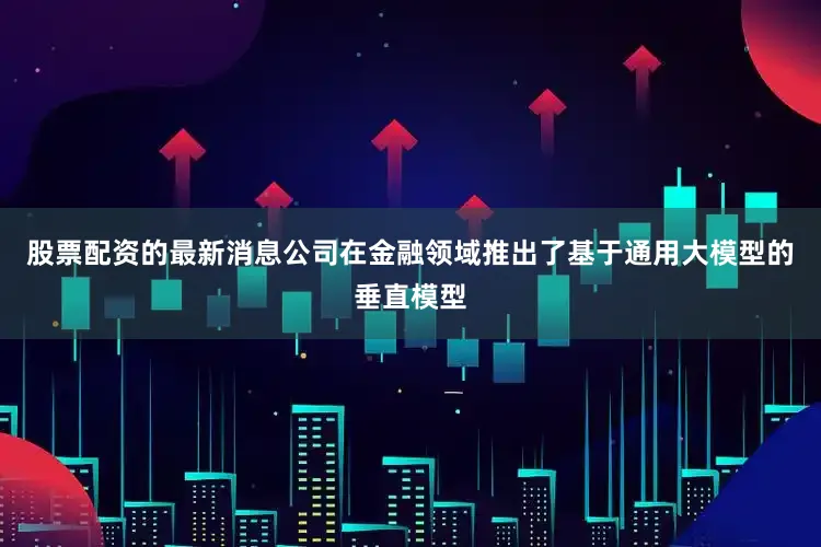 股票配资的最新消息公司在金融领域推出了基于通用大模型的垂直模型