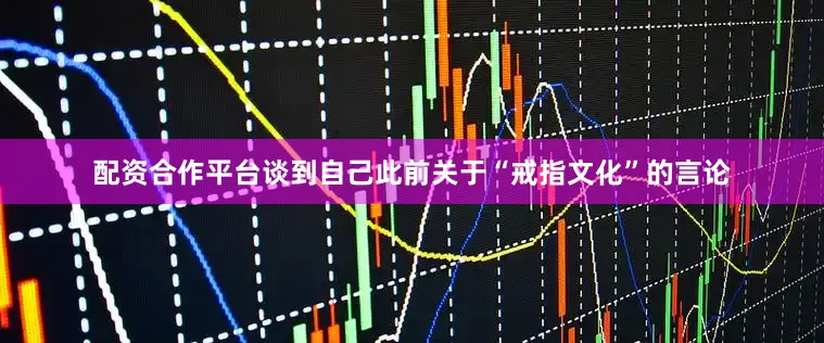 配资合作平台谈到自己此前关于“戒指文化”的言论