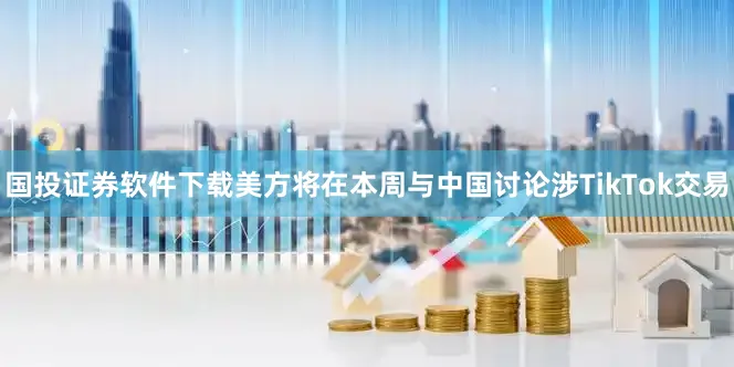 国投证券软件下载美方将在本周与中国讨论涉TikTok交易