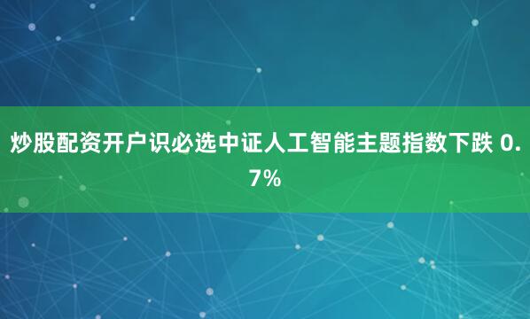 炒股配资开户识必选中证人工智能主题指数下跌 0.7%