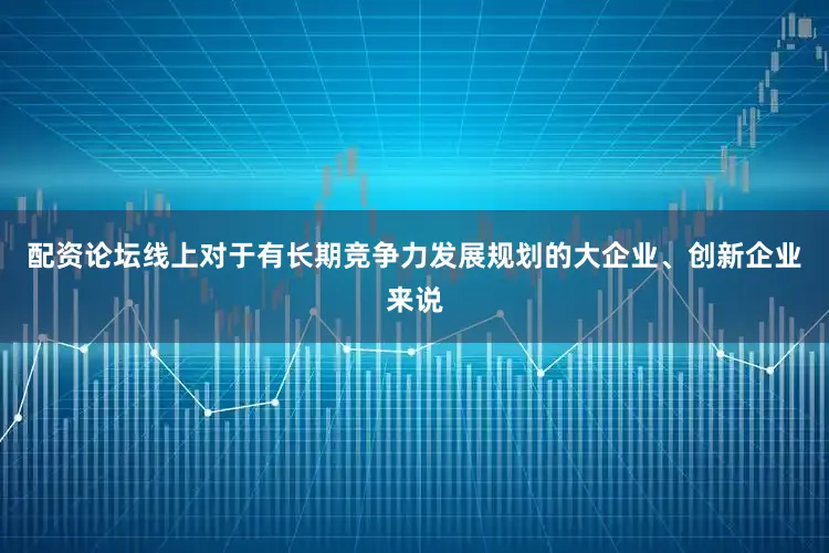 配资论坛线上对于有长期竞争力发展规划的大企业、创新企业来说