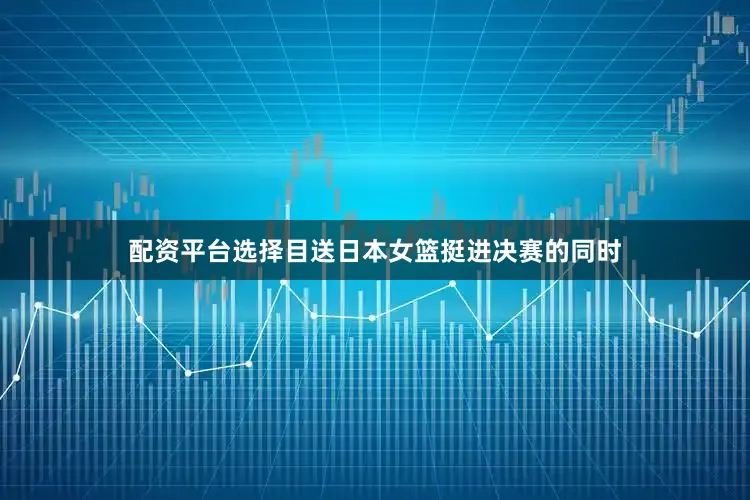 配资平台选择目送日本女篮挺进决赛的同时