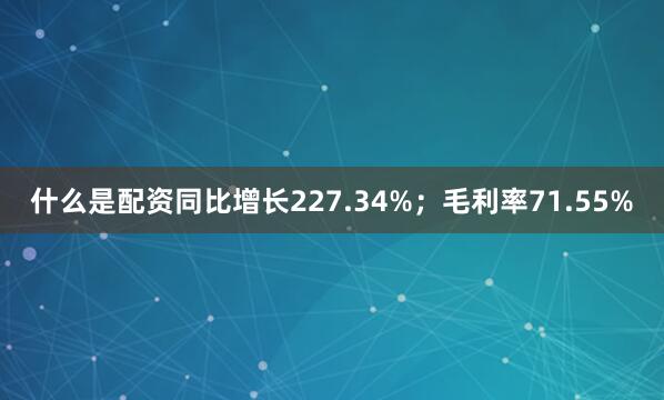 什么是配资同比增长227.34%；毛利率71.55%