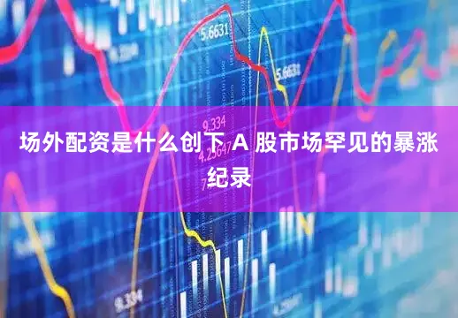 场外配资是什么创下 A 股市场罕见的暴涨纪录