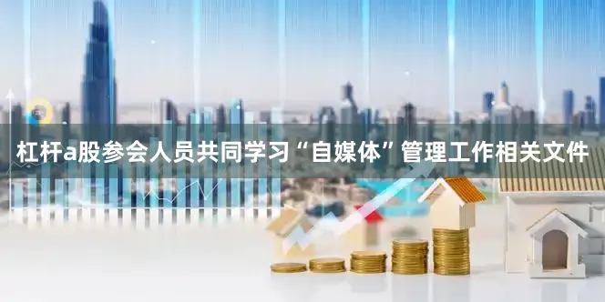 杠杆a股参会人员共同学习“自媒体”管理工作相关文件