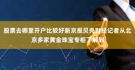 股票去哪里开户比较好新京报贝壳财经记者从北京多家黄金珠宝专柜了解到